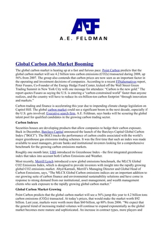 Global Carbon Job Market Booming
The global carbon market is heating up at a fast and furious pace. Point Carbon predicts that the
global carbon market will see 4.2 billion tons carbon emissions (CO2e) transacted during 2008, up
56% from 2007. The group also contends that carbon prices are now seen as an important factor in
the operating and investment decisions of companies. According to a recent FINalternatives report,
Peter Fusaro, Co-Founder of the Energy Hedge Fund Center, kicked off the Wall Street Green
Trading Summit in New York City with one message for attendees: “Carbon is the new gold.” The
report quotes Fusaro as saying the U.S. is entering a “carbon-constrained world” faster than anyone
realizes, and the country will have to reduce its six-billion-ton carbon footprint “through innovation
and markets.”
Carbon trading and finance is accelerating this year due to impending climate change legislation on
Capitol Hill. The global carbon market could see a significant boom in the next decade, especially if
the U.S. gets involved. Executive search firm, A.E. Feldman, says banks will be scouring the global
talent pool for qualified candidates in the growing carbon trading sector.
Carbon Indexes
Securities houses are developing products that allow companies to hedge their carbon exposure.
Back in December, Barclays Capital announced the launch of the Barclays Capital Global Carbon
Index (”BGCI”). The BGCI tracks the performance of carbon credits associated with the world’s
major greenhouse gas emissions trading schemes. It was the first time that such an index was made
available to asset managers, private banks and institutional investors looking for a comprehensive
benchmark for the growing carbon emissions markets.
Roughly one month later, UBS introduced its Greenhouse Index - the first integrated greenhouse
index that takes into account both Carbon Emissions and Weather.
Most recently, Merrill Lynch introduced a new global emissions benchmark, the MLCX Global
CO2 Emissions Index, which is designed to provide investors with insight into the rapidly growing
global CO2 emissions market. Abyd Karmali, Merrill’s Managing Director and Global Head of
Carbon Emissions, says, “The MLCX Global Carbon emissions indices are an important addition to
our growing suite of carbon finance and environmental sustainability solutions and have come in
response to strong demand from our institutional, asset management, and wealth management
clients who seek exposure to the rapidly growing global carbon market.”
Global Carbon Market Growing
Point Carbon predicts that the global carbon market will see a 56% jump this year to 4.2 billion tons
carbon emissions (CO2e) transacted. At today’s prices, that would make the market worth $92
billion. Last year, markets were worth more than $60 billion, up 80% from 2006. “We expect that
the general trend of increasing traded volumes will continue to expand exponentially as the global
market becomes more mature and sophisticated. An increase in contract types, more players and
 