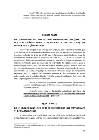 11
“Art. 2º O Servidor Municipal, que na data da promulgação da Constituição
Federal contar com cinco (5) anos de trabalho ininterruptos na administração
pública, será considerado estável.”
QUARTA PARTE
DA LEI MUNICIPAL Nº 1.460, DE 19 DE NOVEMBRO DE 1996 (ESTATUTO
DOS FUNCIONÁRIOS PÚBLICOS MUNICIPAIS DE JUAZEIRO - BA)6
EM
PRIMEIRA REDAÇÃO ORIGINAL
Quando da redação da Lei Municipal nº 1.460, de 19 de novembro de 1996 que
trata do Estatuto dos Funcionários Públicos Municipais, os legisladores municipais, ao
inserirem no Parágrafo único do art. 19 que “o funcionário estabilizado por força do
mandamento constitucional e efetivado por esta lei, (...)”, assim os fizeram no
cumprimento da lógica estabelecida considerando a existência de apenas dois tipos de
regimes de trabalho para os servidores na efetividade de trabalho público para a
Administração Pública, o da CLT ou o Estatutário. Destarte, passou a tratar todos os
servidores em igualdades de direitos sem qualquer forma de discriminação, inclusive,
estendendo a Lei Estatutária (Código Estatutário) e o Plano de Cargos e Salários como
exigências para a categoria de servidores públicos e, em obediência às regras
determinadas pela própria Constituição Federal e pelas orientações das Convenções da
OIT – Organização Internacional do Trabalho.
“Art. 86. O funcionário ocupante de cargo de provimento efetivo somente
adquirirá a estabilidade depois de 02 (dois) anos de exercício, quando nomeado em
virtude de concurso.
Parágrafo único. Para o funcionário estabilizado por força do
mandamento constitucional e efetivado por esta Lei, será mantida a estabilidade
a partir de 05 de outubro de 1988.” (DESTACO)
QUINTA PARTE
DA LEI MUNICIPAL Nº 1.520, DE 16 DE DEZEMBRO DE 1997 EM VIGOR ATÉ
31 DE MARÇO DE 2016:
A Lei Municipal nº 1.520, de 31 de março de 2016, que trata do Plano de Carreira
e Classificação de Cargos e Salários, com alcance aos servidores da Administração Direta,
6
Lei Municipal nº 1.460, de 19 de novembro de 1996. Juazeiro – BA - Estatuto dos Funcionários Públicos
Municipais de Juazeiro.
 