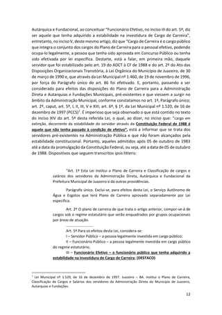 12
Autárquica e Fundacional, ao conceituar “Funcionário Efetivo, no inciso III do art. 5º, diz
ser aquele que tenha adquirido a estabilidade na investidura de Cargo de Carreira”,
entretanto, no inciso V, deste mesmo artigo, diz que “Cargo de Carreira é o cargo público
que integra o conjunto dos cargos do Plano de Carreira para o pessoal efetivo, podendo
ocupa-lo legalmente, a pessoa que tenha sido aprovada em Concurso Público ou tenha
sido efetivada por lei específica. Destarte, está a falar, em primeira mão, daquele
servidor que foi estabilizado pelo art. 19 do ADCT à CF de 1988 e do art. 2º do Ato das
Disposições Organizacionais Transitória, à Lei Orgânica do Município de Juazeiro, de 30
de março de 1990 e, que através da Lei Municipal nº 1.460, de 19 de novembro de 1996,
por força do Parágrafo único do art. 86 foi efetivado. E, portanto, passando a ser
considerado para efeitos das disposições do Plano de Carreira para a Administração
Direta e Autarquias e Fundações Municipais, pré-existentes e que viessem a surgir no
âmbito da Administração Municipal, conforme constatamos no art. 1º, Parágrafo único;
art. 2º, caput, art. 5º, I, II, III, V e XIII; art. 6º, § 1º, da Lei Municipal nº 1.520, de 16 de
dezembro de 1997 (PCCS)7. É imperioso que seja observado o que está contido no texto
do inciso XIV do art. 5º desta referida Lei, o qual, ao dizer, no inciso que: “cargo em
extinção, decorrente da estabilidade do servidor através da Constituição Federal de 1988 é
aquele que não tenha passado à condição de efetivo”, está a informar que se trata dos
servidores pré-existentes na Administração Pública e que não foram alcançados pela
estabilidade constitucional. Portanto, aqueles admitidos após 05 de outubro de 1983
até a data da promulgação da Constituição Federal, ou seja, até a data de 05 de outubro
de 1988. Dispositivos que seguem transcritos ipsis litteris:
“Art. 1º Esta Lei institui o Plano de Carreira e Classificação de cargos e
salários dos servidores da Administração Direta, Autárquica e Fundacional da
Prefeitura Municipal de Juazeiro e dá outras providências.
Parágrafo único. Exclui-se, para efeitos desta Lei, o Serviço Autônomo de
Água e Esgotos que terá Plano de Carreira aprovado separadamente por Lei
específica.
Art. 2º O plano de carreira de que trata o artigo anterior, compor-se-á de
cargos sob o regime estatutário que serão enquadrados por grupos ocupacionais
por áreas de atuação.
..........................
Art. 5º Para os efeitos desta Lei, considera-se:
I – Servidor Público – a pessoa legalmente investida em cargo público;
II – Funcionário Público – a pessoa legalmente investida em cargo público
do regime estatutário;
III – Funcionário Efetivo – o funcionário público que tenha adquirido a
estabilidade na investidura de Cargo de Carreira; (DESTACO)
7
Lei Municipal nº 1.520, de 16 de dezembro de 1997. Juazeiro – BA. Institui o Plano de Carreira,
Classificação de Cargos e Salários dos servidores da Administração Direta do Município de Juazeiro,
Autarquias e Fundações.
 