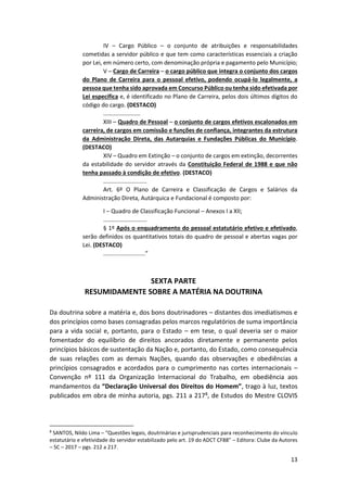 13
IV – Cargo Público – o conjunto de atribuições e responsabilidades
cometidas a servidor público e que tem como características essenciais a criação
por Lei, em número certo, com denominação própria e pagamento pelo Município;
V – Cargo de Carreira – o cargo público que integra o conjunto dos cargos
do Plano de Carreira para o pessoal efetivo, podendo ocupá-lo legalmente, a
pessoa que tenha sido aprovada em Concurso Público ou tenha sido efetivada por
Lei específica e, é identificado no Plano de Carreira, pelos dois últimos dígitos do
código do cargo. (DESTACO)
.......................
XIII – Quadro de Pessoal – o conjunto de cargos efetivos escalonados em
carreira, de cargos em comissão e funções de confiança, integrantes da estrutura
da Administração Direta, das Autarquias e Fundações Públicas do Município.
(DESTACO)
XIV – Quadro em Extinção – o conjunto de cargos em extinção, decorrentes
da estabilidade do servidor através da Constituição Federal de 1988 e que não
tenha passado à condição de efetivo. (DESTACO)
...........................
Art. 6º O Plano de Carreira e Classificação de Cargos e Salários da
Administração Direta, Autárquica e Fundacional é composto por:
I – Quadro de Classificação Funcional – Anexos I a XII;
...........................
§ 1º Após o enquadramento do pessoal estatutário efetivo e efetivado,
serão definidos os quantitativos totais do quadro de pessoal e abertas vagas por
Lei. (DESTACO)
..........................”
SEXTA PARTE
RESUMIDAMENTE SOBRE A MATÉRIA NA DOUTRINA
Da doutrina sobre a matéria e, dos bons doutrinadores – distantes dos imediatismos e
dos princípios como bases consagradas pelos marcos regulatórios de suma importância
para a vida social e, portanto, para o Estado – em tese, o qual deveria ser o maior
fomentador do equilíbrio de direitos ancorados diretamente e permanente pelos
princípios básicos de sustentação da Nação e, portanto, do Estado, como consequência
de suas relações com as demais Nações, quando das observações e obediências a
princípios consagrados e acordados para o cumprimento nas cortes internacionais –
Convenção nº 111 da Organização Internacional do Trabalho, em obediência aos
mandamentos da “Declaração Universal dos Direitos do Homem”, trago à luz, textos
publicados em obra de minha autoria, pgs. 211 a 2178, de Estudos do Mestre CLOVIS
8
SANTOS, Nildo Lima – “Questões legais, doutrinárias e jurisprudenciais para reconhecimento do vínculo
estatutário e efetividade do servidor estabilizado pelo art. 19 do ADCT CF88” – Editora: Clube da Autores
– SC – 2017 – pgs. 212 a 217.
 