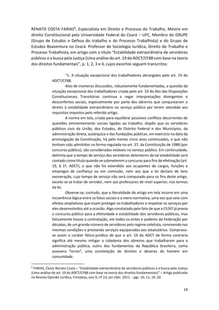 14
RENATO COSTA FARIAS9, Especialista em Direito e Processo do Trabalho, Mestre em
direito Constitucional pela Universidade Federal do Ceará – UFC, Membro do GRUPE
(Grupo de Estudos e Defesa do trabalho e do Processo Trabalhista) e do Grupo de
Estudos Boaventura no Ceará. Professor de Sociologia Jurídica, Direito do Trabalho e
Processo Trabalhista, em artigo com o título “Estabilidade extraordinária de servidores
públicos e a busca pela Justiça (Uma análise do art. 19 do ADCT/CF88 com base na teoria
dos direitos fundamentais”, p. 1, 2, 3 e 4, cujos excertos seguem transcritos:
“1. A situação excepcional dos trabalhadores abrangidos pelo art. 19 do
ADCT/CF88.
Alvo de inúmeras discussões, robustamente fundamentadas, a questão da
situação excepcional dos trabalhadores criada pelo art. 19 do Ato das Disposições
Constitucionais Transitórias continua a regar interpretações divergentes e
desconfortos sociais, especialmente por parte dos obreiros que conquistaram o
direito à estabilidade extraordinária no serviço público por terem atendido aos
requisitos impostos pelo referido artigo.
A norma em tela, criada para equilibrar possíveis conflitos decorrentes de
questões eminentemente sociais ligadas ao trabalho, dispõe que os servidores
públicos civis da União, dos Estados, do Distrito Federal e dos Municípios, da
administração direta, autárquica e das fundações públicas, em exercício na data da
promulgação da Constituição, há pelo menos cinco anos continuados, e que não
tenham sido admitidos na forma regulada no art. 37, da Constituição de 1988 (por
concurso público), são considerados estáveis no serviço público. Em continuidade,
delimita que o tempo de serviço dos servidores detentores de tal estabilidade será
contado como título quando se submeterem a concurso para fins de efetivação (art.
19, § 1º, ADCT), o que não foi estendido aos ocupantes de cargos, funções e
empregos de confiança ou em comissão, nem aos que a lei declare de livre
exoneração, cujo tempo de serviço não será computado para os fins deste artigo,
exceto se se tratar de servidor, nem aos professores de nível superior, nos termos
da lei.
Observe-se, contudo, que a literalidade do artigo em tela incorre em uma
incoerência lógica entre os fatos sociais e a mens normativa, uma vez que veio com
efeitos ampliativos que visam proteger os trabalhadores e respeitar os serviços por
eles desenvolvidos até a ocasião. Algo constatado pelo fato de que a CF/67 já previa
o concurso público para a efetividade e estabilidade dos servidores públicos, mas
faticamente houve a contratação, em todos os entes e poderes da Federação por
décadas, de um grande número de servidores pelo regime celetista, convivendo nas
mesmas condições e prestando serviços equiparados aos estatutários. Comprova-
se assim o caráter fático-jurídico de que o art. 19 do ADCT de forma contrária
significa até mesmo mitigar a cidadania dos obreiros que trabalharam para a
administração pública, outro dos fundamentos da República brasileira, como
assevera Torres², uma constelação de direitos e deveres do homem em
comunidade.
9
FARIAS, Clovis Renato Costa – “Estabilidade extraordinária de servidores públicos e a busca pela Justiça
(Uma análise do art. 19 do ADCT/CF88 com base na teoria dos direitos fundamentais)” – Artigo publicado
na Revista Opinião Jurídica, Fortaleza, ano 9, nº 13, jan./dez. 2011. - pgs. 10, 11, 19, 20.
 