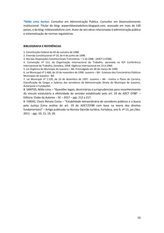 16
*Nildo Lima Santos. Consultor em Administração Pública. Consultor em Desenvolvimento
Institucional. Titular do blog: wwwnildoestadolivre.blogspot.com, acessado em mais de 130
países, e do blog: nildoestadolivre.com. Autor de seis obras relacionadas à administração pública
e sistematização de normas regulatórias.
BIBLIOGRAFIA E REFERÊNCIAS
1. Constituição Federal de 05 de outubro de 1988.
2. Emenda Constitucional nº 19, de 4 de junho de 1998.
3. Ato das Disposições Constitucionais Transitórias – 5.10.1988 - (ADCT à CF88).
4. Convenção nº 111, da Organização Internacional do Trabalho, aprovada na 42ª Conferência
Internacional do Trabalho, Genebra, 1958. Vigência internacional em 15.6.1960.
5. Lei Orgânica do Município de Juazeiro – BA. Promulgada em 30 de março de 1990.
6. Lei Municipal nº 1.460, de 19 de novembro de 1996. Juazeiro – BA - Estatuto dos Funcionários Públicos
Municipais de Juazeiro - BA.
7. Lei Municipal nº 1.520, de 16 de dezembro de 1997. Juazeiro – BA - Institui o Plano de Carreira,
Classificação de Cargos e Salários dos servidores da Administração Direta do Município de Juazeiro,
Autarquias e Fundações.
8. SANTOS, Nildo Lima – “Questões legais, doutrinárias e jurisprudenciais para reconhecimento
do vínculo estatutário e efetividade do servidor estabilizado pelo art. 19 do ADCT CF88” –
Editora: Clube da Autores – SC – 2017 – pgs. 212 a 217.
8. FARIAS, Clovis Renato Costa – “Estabilidade extraordinária de servidores públicos e a busca
pela Justiça (Uma análise do art. 19 do ADCT/CF88 com base na teoria dos direitos
fundamentais)” – Artigo publicado na Revista Opinião Jurídica, Fortaleza, ano 9, nº 13, jan./dez.
2011. - pgs. 10, 11, 19, 20.
 