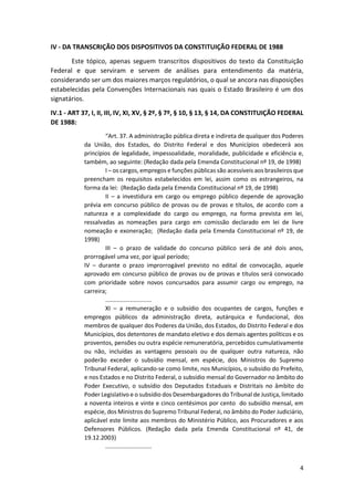 4
IV - DA TRANSCRIÇÃO DOS DISPOSITIVOS DA CONSTITUIÇÃO FEDERAL DE 1988
Este tópico, apenas seguem transcritos dispositivos do texto da Constituição
Federal e que serviram e servem de análises para entendimento da matéria,
considerando ser um dos maiores marços regulatórios, o qual se ancora nas disposições
estabelecidas pela Convenções Internacionais nas quais o Estado Brasileiro é um dos
signatários.
IV.1 - ART 37, I, II, III, IV, XI, XV, § 2º, § 7º, § 10, § 13, § 14, DA CONSTITUIÇÃO FEDERAL
DE 1988:
“Art. 37. A administração pública direta e indireta de qualquer dos Poderes
da União, dos Estados, do Distrito Federal e dos Municípios obedecerá aos
princípios de legalidade, impessoalidade, moralidade, publicidade e eficiência e,
também, ao seguinte: (Redação dada pela Emenda Constitucional nº 19, de 1998)
I – os cargos, empregos e funções públicas são acessíveis aos brasileiros que
preencham os requisitos estabelecidos em lei, assim como os estrangeiros, na
forma da lei: (Redação dada pela Emenda Constitucional nº 19, de 1998)
II – a investidura em cargo ou emprego público depende de aprovação
prévia em concurso público de provas ou de provas e títulos, de acordo com a
natureza e a complexidade do cargo ou emprego, na forma prevista em lei,
ressalvadas as nomeações para cargo em comissão declarado em lei de livre
nomeação e exoneração; (Redação dada pela Emenda Constitucional nº 19, de
1998)
III – o prazo de validade do concurso público será de até dois anos,
prorrogável uma vez, por igual período;
IV – durante o prazo improrrogável previsto no edital de convocação, aquele
aprovado em concurso público de provas ou de provas e títulos será convocado
com prioridade sobre novos concursados para assumir cargo ou emprego, na
carreira;
............................
XI – a remuneração e o subsídio dos ocupantes de cargos, funções e
empregos públicos da administração direta, autárquica e fundacional, dos
membros de qualquer dos Poderes da União, dos Estados, do Distrito Federal e dos
Municípios, dos detentores de mandato eletivo e dos demais agentes políticos e os
proventos, pensões ou outra espécie remuneratória, percebidos cumulativamente
ou não, incluídas as vantagens pessoais ou de qualquer outra natureza, não
poderão exceder o subsídio mensal, em espécie, dos Ministros do Supremo
Tribunal Federal, aplicando-se como limite, nos Municípios, o subsídio do Prefeito,
e nos Estados e no Distrito Federal, o subsídio mensal do Governador no âmbito do
Poder Executivo, o subsídio dos Deputados Estaduais e Distritais no âmbito do
Poder Legislativo e o subsídio dos Desembargadores do Tribunal de Justiça, limitado
a noventa inteiros e vinte e cinco centésimos por cento do subsídio mensal, em
espécie, dos Ministros do Supremo Tribunal Federal, no âmbito do Poder Judiciário,
aplicável este limite aos membros do Ministério Público, aos Procuradores e aos
Defensores Públicos. (Redação dada pela Emenda Constitucional nº 41, de
19.12.2003)
............................
 