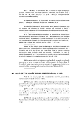 5
XV – o subsídio e os vencimentos dos ocupantes de cargos e empregos
públicos são irredutíveis, ressalvado o disposto nos incisos XI e XIV deste artigo e
nos arts. 39, § 4º, 150, II, 153, III, e 153, § 2º, I; (Redação dada pela Emenda
Constitucional nº 19, de 1998)
............................
§ 2º A não observância do disposto nos incisos II e III implicará a nulidade
do ato e a punição da autoridade responsável, nos termos da lei.
............................
§ 7º A Lei disporá sobre os requisitos e as restrições ao ocupante de cargo
ou emprego da administração direta e indireta que possibilite o acesso a
informações privilegiadas. (Incluído pela Emenda Constitucional nº 19, de 1998)
............................
§ 10. É vedada a percepção simultânea de proventos de aposentadoria
decorrentes do art. 40 ou dos arts. 42 e 142 com a remuneração de cargo, emprego
ou função pública, ressalvados os cargos acumuláveis na forma desta Constituição,
os cargos eletivos e os cargos em comissão declarados em lei de livre nomeação e
exoneração. (Incluído pela Emenda Constitucional nº 19, de 1998)
............................
§ 13. O servidor público titular de cargo efetivo poderá ser readaptado para
exercício de cargo cujas atribuições e responsabilidades sejam compatíveis com a
limitação que tenha sofrido em sua capacidade física ou mental, enquanto
permanecer nesta condição, desde que possua a habilitação e o nível de
escolaridade exigidos para o cargo de destino, mantida a remuneração do cargo de
origem. (Incluído pela Emenda Constitucional nº 103, de 2019)
§ 14. A aposentadoria concedida com a utilização de tempo de contribuição
decorrente de cargo, emprego ou função pública, inclusive do Regime Geral de
Previdência Social, acarretará o rompimento do vínculo que gerou o referido tempo
de contribuição. (Incluído pela Emenda Constitucional nº 103, de 2019)
.............................”
IV.2 - Art. 41, § 4º PELA REDAÇÃO ORIGINAL DA CONSTITUCIONAL DE 1988:
“Art. 41. São estáveis, após dois anos de efetivo exercício, os servidores
nomeados em virtude de concurso público.
§ 1º O servidor público estável só perderá o cargo em virtude de sentença
judicial transitada em julgado ou mediante processo administrativo em que lhe seja
assegurada ampla defesa.
§ 2º Invalidada por sentença judicial a demissão do servidor estável, será
ele reintegrado, e o eventual ocupante da vaga reconduzido ao cargo de origem,
sem direito a indenização, aproveitado em outro cargo ou posto em
disponibilidade.
§ 3º Extinto o cargo ou declarada sua desnecessidade, o servidor estável
ficará em disponibilidade remunerada, até seu adequado aproveitamento em outro
cargo.
 