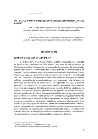 6
...........................”
IV.3 - Art. 41, § 4º APÓS A REDAÇÃO DADA PELA EMENDA CONSTITUCIONAL Nº 19 de
4.6.19982:
“Art. 41. São estáveis após três anos de efetivo exercício, os servidores
nomeados para cargo de provimento efetivo em virtude de concurso público.
............................
§ 4º Como condição para a aquisição da estabilidade, é obrigatória a
avaliação especial de desempenho por comissão constituída para essa finalidade.
...........................”
SEGUNDA PARTE
DO ADCT À CF/1988 (ART. 19, §§ 1º, 2º E 3º)3:
O art. 19 do ADCT à Constituição Federal de 1988 foi aprovado com a intenção
da proteção dos servidores com pelo menos cinco anos de efetivo serviço na
Administração Pública. Efetivamente na observação dos princípios da administração
pública, com relação à continuidade dos serviços públicos, da razoabilidade e da
realidade. Considerando que a mera liberalidade assumida pelos Municípios e Estados
brasileiros, a regra era a de admitir servidores públicos pelo rito da CLT – Consolidação
das Leis Trabalhistas, considerando a forma mais adequada para que os serviços
públicos – especialmente os relacionados aos entes municipais – não sofressem na
observação dos princípios da continuidade e da legalidade. Vez que, a diminuta
experiência da maioria de tais entes jamais poderia estabelecer regras mínimas
razoáveis e racionais para a definição jurídica e sua execução de forma razoável, ou no
mínimo, aceitável por qualquer administração de pessoas, no mínimo que fosse.
Destarte, a opção era a do sistema de previdência da União, além do sistema trabalhista
cujas normatizações eram de caráter geral e com o alcance inclusive, aos servidores não
efetivos, onde todas as espécies de litígios desaguavam na justiça trabalhista - mais
preparada e mais eficiente nas questões trabalhistas -, vez que, é o foco principal de tal
sistema e, portanto, léguas de distância à frente, em conhecimento sobre a matéria,
quando comparada com o conhecimento da justiça comum. Sendo que, esta última,
ainda se encontra em preparo para a compreensão dos problemas que se relacionam às
questões do trabalho e o seu próprio e adequado ordenamento jurídico. Especialmente,
no atendimento dos acordos da Organização Internacional do Trabalho.
2
Emenda Constitucional nº 19, de 4 de junho de 1998.
3
Ato das Disposições Constitucionais Transitórias (ADCT à CF88).
 
