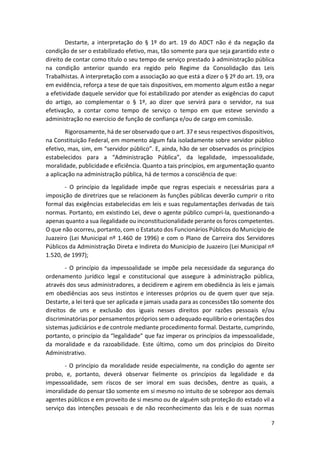 7
Destarte, a interpretação do § 1º do art. 19 do ADCT não é da negação da
condição de ser o estabilizado efetivo, mas, tão somente para que seja garantido este o
direito de contar como título o seu tempo de serviço prestado à administração pública
na condição anterior quando era regido pelo Regime da Consolidação das Leis
Trabalhistas. A interpretação com a associação ao que está a dizer o § 2º do art. 19, ora
em evidência, reforça a tese de que tais dispositivos, em momento algum estão a negar
a efetividade daquele servidor que foi estabilizado por atender as exigências do caput
do artigo, ao complementar o § 1º, ao dizer que servirá para o servidor, na sua
efetivação, a contar como tempo de serviço o tempo em que esteve servindo a
administração no exercício de função de confiança e/ou de cargo em comissão.
Rigorosamente, há de ser observado que o art. 37 e seus respectivos dispositivos,
na Constituição Federal, em momento algum fala isoladamente sobre servidor público
efetivo, mas, sim, em “servidor público”. E, ainda, hão de ser observados os princípios
estabelecidos para a “Administração Pública”, da legalidade, impessoalidade,
moralidade, publicidade e eficiência. Quanto a tais princípios, em argumentação quanto
a aplicação na administração pública, há de termos a consciência de que:
- O princípio da legalidade impõe que regras especiais e necessárias para a
imposição de diretrizes que se relacionem às funções públicas deverão cumprir o rito
formal das exigências estabelecidas em leis e suas regulamentações derivadas de tais
normas. Portanto, em existindo Lei, deve o agente público cumpri-la, questionando-a
apenas quanto a sua ilegalidade ou inconstitucionalidade perante os foros competentes.
O que não ocorreu, portanto, com o Estatuto dos Funcionários Públicos do Município de
Juazeiro (Lei Municipal nº 1.460 de 1996) e com o Plano de Carreira dos Servidores
Públicos da Administração Direta e Indireta do Município de Juazeiro (Lei Municipal nº
1.520, de 1997);
- O princípio da impessoalidade se impõe pela necessidade da segurança do
ordenamento jurídico legal e constitucional que assegure à administração pública,
através dos seus administradores, a decidirem e agirem em obediência às leis e jamais
em obediências aos seus instintos e interesses próprios ou de quem quer que seja.
Destarte, a lei terá que ser aplicada e jamais usada para as concessões tão somente dos
direitos de uns e exclusão dos iguais nesses direitos por razões pessoais e/ou
discriminatórias por pensamentos próprios sem o adequado equilíbrio e orientações dos
sistemas judiciários e de controle mediante procedimento formal. Destarte, cumprindo,
portanto, o princípio da “legalidade” que faz imperar os princípios da impessoalidade,
da moralidade e da razoabilidade. Este último, como um dos princípios do Direito
Administrativo.
- O princípio da moralidade reside especialmente, na condição do agente ser
probo, e, portanto, deverá observar fielmente os princípios da legalidade e da
impessoalidade, sem riscos de ser imoral em suas decisões, dentre as quais, a
imoralidade do pensar tão somente em si mesmo no intuito de se sobrepor aos demais
agentes públicos e em proveito de si mesmo ou de alguém sob proteção do estado vil a
serviço das intenções pessoais e de não reconhecimento das leis e de suas normas
 
