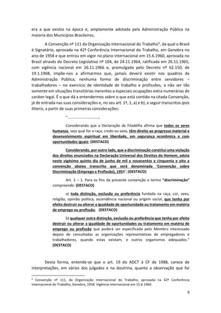 9
era a que existia na época e, amplamente adotada pela Administração Pública na
maioria dos Municípios Brasileiros.
A Convenção nº 111 da Organização Internacional do Trabalho4, da qual o Brasil
é Signatário, aprovada na 42ª Conferência Internacional do Trabalho, em Genebra no
ano de 1958 e que entrou em vigor no plano internacional em 15.6.1960, aprovada no
Brasil através do Decreto Legislativo nº 104, de 24.11.1964, ratificada em 26.11.1965,
com vigência nacional em 26.11.1966 e, promulgada pelo Decreto nº 62.150, de
19.1.1968, impõe-nos a afirmarmos que, jamais deverá existir nos quadros da
Administração Pública, nenhuma forma de discriminação entre servidores –
trabalhadores – no exercício de identidade de trabalho e profissões, a não ser tão
somente em situações transitórias inerentes a especiais ocupações extra numerárias de
caráter legal. É o que dá a entendermos sobre o que está contido na citada Convenção,
já de entrada nas suas considerações e, no seu art. 1º, 1, a) e b), a seguir transcritos ipsis
litteris, a partir de suas primeiras considerações:
“..............................;
Considerando que a Declaração de Filadélfia afirma que todos os seres
humanos, seja qual for a raça, credo ou sexo, têm direito ao progresso material e
desenvolvimento espiritual em liberdade, em segurança econômica e com
oportunidades iguais; (DESTACO)
Considerando, por outro lado, que a discriminação constitui uma violação
dos direitos enunciados na Declaração Universal dos Direitos do Homem, adota
neste vigésimo quinto dia de junho de mil e novecentos e cinquenta e oito a
convenção abaixo transcrita que será denominada ‘Convenção sobre
Discriminação (Emprego e Profissão), 1958’; (DESTACO)
Art. 1 – 1. Para os fins da presente convenção o termo “discriminação”
compreende: (DESTACO)
a) toda distinção, exclusão ou preferência fundada na raça, cor, sexo,
religião, opinião política, ascendência nacional ou origem social, que tenha por
efeito destruir ou alterar a igualdade de oportunidade ou tratamento em matéria
de emprego ou profissão; (DESTACO)
b) qualquer outra distinção, exclusão ou preferência que tenha por efeito
destruir ou alterar a igualdade de oportunidades ou tratamento em matéria de
emprego ou profissão que poderá ser especificada pelo Membro interessado
depois de consultadas as organizações representativas de empregadores e
trabalhadores, quando estas existam, e outros organismos adequados.”
(DESTACO)
Desta forma, entende-se que o art. 19 do ADCT à CF de 1988, carece de
interpretações, em vários dos julgados e na doutrina, quanto a observação que foi
4
Convenção nº 111, da Organização Internacional do Trabalho, aprovada na 42ª Conferência
Internacional do Trabalho, Genebra, 1958. Vigência internacional em 15.6.1960.
 