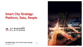 Smart City Strategy:
Platform, Data, People
Jin-Hyeok Yang｜Smart Cities Project Manager
18 August 2016
 
