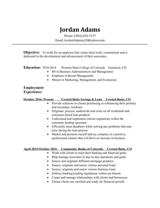 Jordan Adams
Phone: (303)-656-7177
Email: JordanSAdams23@yahoo.com
Objective: To work for an employer that values hard work, commitment and is
dedicated to the development and advancement of their associates.
Education: 2010-2014 Western State College of Colorado Gunnison, CO
• BS in Business Administration and Management
• Emphasis in Resort Management
• Minors in Marketing, Management, and Economics
Employment
Experience:
October 2016- Present Crested Butte Savings & Loan Crested Butte, CO
• Provide solutions to clients purchasing or refinancing their primary
and secondary residence
• Originate, process, underwrite and close on all residential and
consumer-based loan products
• Understand and implement current regulations within the
consumer lending spectrum.
• Efficiently meet deadlines while solving any problems that may
arise during the loan process
• Market and promote myself and my company in a positive,
professional manner that will drive an increase in business
April 2015-October 2016 Community Banks of Colorado Crested Butte, CO
• Work with clients to meet their banking and financial goals
• Help manage associates in day-to-day operations and goals
• Source and originate different mortgage products
• Source, originate and renew various personal loans
• Source, originate and renew various business loans
• Enforce banking/lending regulations within our branch
• Create and manage relationships with clients and businesses
• Ensure clients are satisfied and ready for financial growth
 