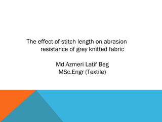 The effect of stitch length on abrasion
resistance of grey knitted fabric
Md.Azmeri Latif Beg
MSc.Engr (Textile)
 