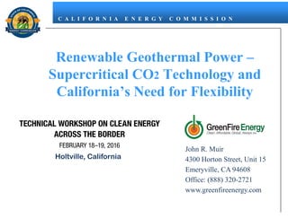 C A L I F O R N I A E N E R G Y C O M M I S S I O N
Renewable Geothermal Power –
Supercritical CO2 Technology and
California’s Need for Flexibility
Holtville, California
John R. Muir
4300 Horton Street, Unit 15
Emeryville, CA 94608
Office: (888) 320-2721
www.greenfireenergy.com
 
