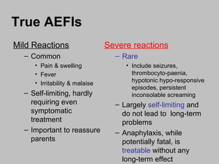 True AEFIs Mild Reactions Common Pain & swelling  Fever Irritability & malaise Self-limiting, hardly requiring even symptomatic treatment Important to reassure parents  Severe reactions Rare Include seizures, thrombocyto-paenia, hypotonic hypo-responsive episodes, persistent inconsolable screaming Largely  self-limiting  and do not lead to  long-term problems Anaphylaxis, while potentially fatal, is  treatable  without any long-term effect 