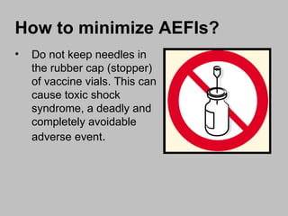 Do not keep needles in the rubber cap (stopper) of vaccine vials. This can cause toxic shock syndrome, a deadly and completely avoidable adverse event . How to minimize AEFIs? 