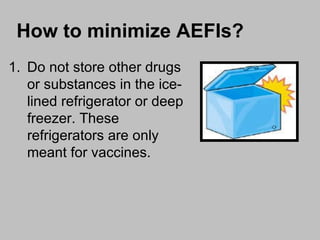Do not store other drugs or substances in the ice-lined refrigerator or deep freezer. These refrigerators are only meant for vaccines. How to minimize AEFIs? 