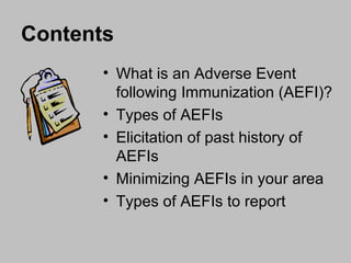 Contents What is an Adverse Event following Immunization (AEFI)? Types of AEFIs  Elicitation of past history of AEFIs  Minimizing AEFIs in your area Types of AEFIs to report  