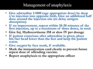 Management of anaphylaxis 
• Give adrenaline 1:1000 (age appropriate dose) by deep 
i/m injection into opposite limb, Give an additional half 
dose around the injection site (to delay antigen 
absorption). 
• If no improvement, repeat within 10-20 minutes of the 
first injection, up to a maximum of three doses, in total. 
• Give Inj. Hydrocortisone IM or slow IV per dosage 
• If patient conscious after adrenaline is given, place 
his/her head lower than the feet and keep the patient 
warm. 
• Give oxygen by face mask, if available. 
• Mark the immunization card clearly to prevent future 
repeat dose of offending vaccine. 
• Report anaphylaxis to the appropriate officer 
 