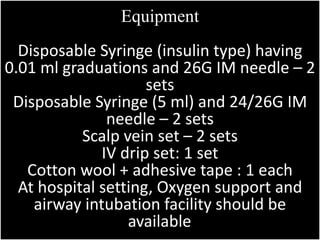 Equipment 
Disposable Syringe (insulin type) having 
0.01 ml graduations and 26G IM needle – 2 
sets 
Disposable Syringe (5 ml) and 24/26G IM 
needle – 2 sets 
Scalp vein set – 2 sets 
IV drip set: 1 set 
Cotton wool + adhesive tape : 1 each 
At hospital setting, Oxygen support and 
airway intubation facility should be 
available. 
 