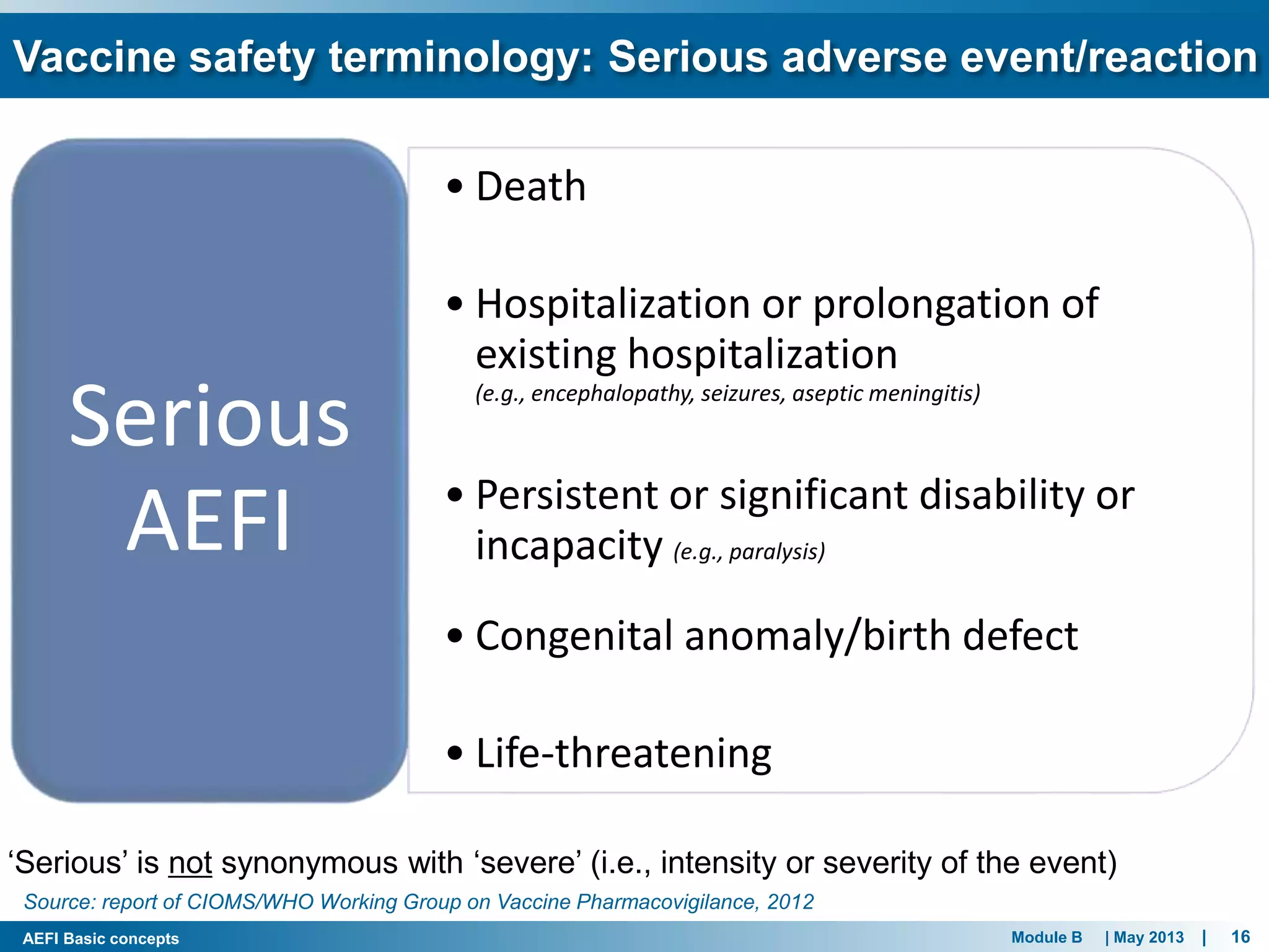 Module B | May 2013 | 16AEFI Basic concepts
Vaccine safety terminology: Serious adverse event/reaction
• Death
• Hospitalization or prolongation of
existing hospitalization
(e.g., encephalopathy, seizures, aseptic meningitis)
• Persistent or significant disability or
incapacity (e.g., paralysis)
• Congenital anomaly/birth defect
• Life-threatening
Serious
AEFI
Source: report of CIOMS/WHO Working Group on Vaccine Pharmacovigilance, 2012
‘Serious’ is not synonymous with ‘severe’ (i.e., intensity or severity of the event)
 