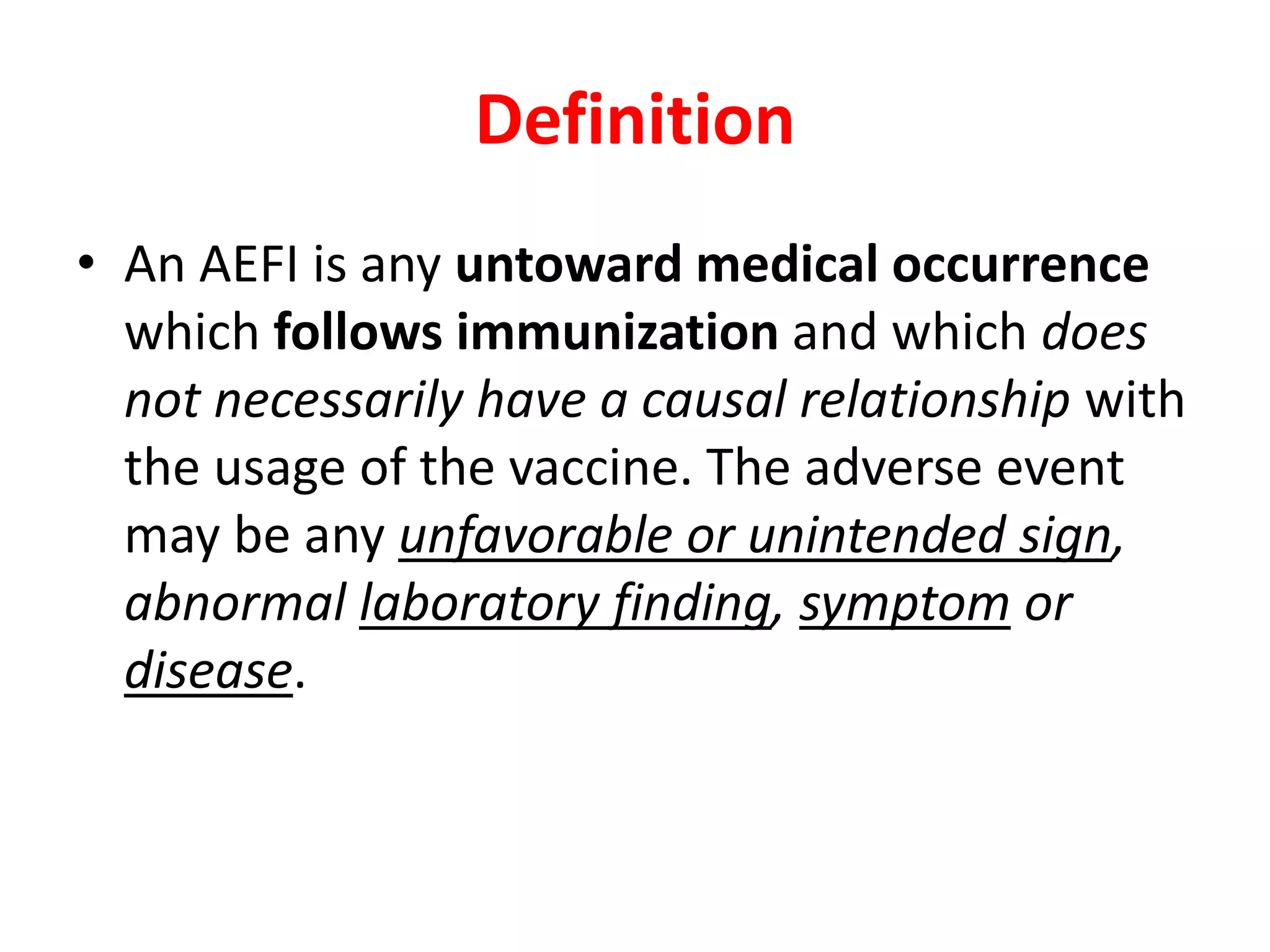 Definition
• An AEFI is any untoward medical occurrence
which follows immunization and which does
not necessarily have a causal relationship with
the usage of the vaccine. The adverse event
may be any unfavorable or unintended sign,
abnormal laboratory finding, symptom or
disease.
 