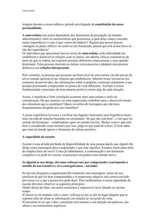 Fátima Caiado




imagem durante a nossa infância, período privilegiado de constituição da nossa
personalidade.

A auto-estima está muito dependente dos fenómenos de percepção (já tratados
anteriormente): entre as características que possuímos, a qual delas vamos conceder
maior importância e o que é que vamos daí deduzir? Alguém que possui poucas
vantagens no plano atlético vai sentir-se um fracassado, pensar que está acima disso ou
não dar importância?
Os indivíduos que apresentam baixos níveis de auto-estima, terão dificuldade em
estabelecer e desenvolver relações com os outros, em admitir críticas construtivas da
parte de que os rodeia, em exprimir posições diferentes relativamente a uma opinião
dominante. Estas pessoas mostram-se muitas vezes passivas e adoptam uma postura
defensiva nas relações interpessoais.

Pelo contrário, as pessoas que possuem um bom nível de auto-estima vão dar provas de
um à-vontade apreciável nas relações que estabelecem. Saberão tomar iniciativas nos
contactos desenvolvidos, dar informações sobre si próprias, expressar claramente a sua
posição procurando compreender os pontos de vista diferentes. Aceitam a crítica
fundamentada e procuram de uma maneira positiva extrair algo de cada situação.

Assim, é manifesta a forte correlação existente entre auto-estima e estilo de
comunicação. De que maneira vai uma organização contribuir para o desenvolvimento
dos elementos que a constituem? Quais os estilos de mensagens que são mais
frequentemente dirigidas aos seus membros?

A nossa experiência leva-nos a verificar nas ligações funcionais uma frequência muito
mais elevada de relações baseadas na constatação “do que não está bem”, e isto quer no
sentido da hierarquia – colaboradores quer no sentido inverso. Muitas vezes o que está
bem é considerado como normal e por isso, julga-se que nada há a dizer. É bom saber
que uma tal atitude ignora o fenómeno do reforço positivo.

A capacidade de escutar

Escutar é uma atitude profunda de disponibilidade de uma pessoa àquilo que alguém lhe
dirige como mensagem para compreender o que esta significa. Estamos muito para além
do simples facto de ouvir! Como já sublinhamos, a comunicação é um fenómeno
complexo e só pode ter sucesso se pusermos em prática uma atitude activa.

Se alguém se nos dirige, devemos esforçar-nos por compreender exactamente o
sentido da sua tentativa e só o conseguiremos…ouvindo!

Se nós nos dirigimos a alguém para lhe transmitir uma mensagem, temos de nos
certificar de que foi bem compreendida e só poderemos adquirir esta certeza ouvindo
por nossa vez o que a pessoa nos pode dizer. Para melhorarmos a nossa capacidade de
escutar devemos observar os seguintes princípios:
•Saber deixar de falar: em certos momentos é impossível ouvir falando ao mesmo
tempo.
•Colocar-se em empatia com o outro: esforçar-se por se pôr no lugar daquele que se
exprime afim de situar as informações em relação ao seu ponto de vista.
•Concentrar-se no que é dito: concentrar activamente a sua atenção nas palavras, nas
ideias e nos sentimentos expressos.
 