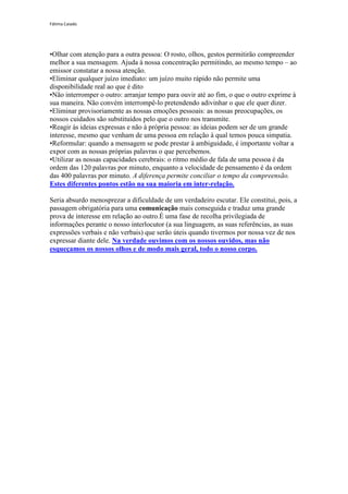 Fátima Caiado




•Olhar com atenção para a outra pessoa: O rosto, olhos, gestos permitirão compreender
melhor a sua mensagem. Ajuda à nossa concentração permitindo, ao mesmo tempo – ao
emissor constatar a nossa atenção.
•Eliminar qualquer juízo imediato: um juízo muito rápido não permite uma
disponibilidade real ao que é dito
•Não interromper o outro: arranjar tempo para ouvir até ao fim, o que o outro exprime à
sua maneira. Não convém interrompê-lo pretendendo adivinhar o que ele quer dizer.
•Eliminar provisoriamente as nossas emoções pessoais: as nossas preocupações, os
nossos cuidados são substituídos pelo que o outro nos transmite.
•Reagir ás ideias expressas e não à própria pessoa: as ideias podem ser de um grande
interesse, mesmo que venham de uma pessoa em relação à qual temos pouca simpatia.
•Reformular: quando a mensagem se pode prestar à ambiguidade, é importante voltar a
expor com as nossas próprias palavras o que percebemos.
•Utilizar as nossas capacidades cerebrais: o ritmo médio de fala de uma pessoa é da
ordem das 120 palavras por minuto, enquanto a velocidade de pensamento é da ordem
das 400 palavras por minuto. A diferença permite conciliar o tempo da compreensão.
Estes diferentes pontos estão na sua maioria em inter-relação.

Seria absurdo menosprezar a dificuldade de um verdadeiro escutar. Ele constitui, pois, a
passagem obrigatória para uma comunicação mais conseguida e traduz uma grande
prova de interesse em relação ao outro.É uma fase de recolha privilegiada de
informações perante o nosso interlocutor (a sua linguagem, as suas referências, as suas
expressões verbais e não verbais) que serão úteis quando tivermos por nossa vez de nos
expressar diante dele. Na verdade ouvimos com os nossos ouvidos, mas não
esqueçamos os nossos olhos e de modo mais geral, todo o nosso corpo.
 