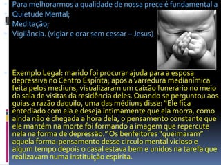    Para melhorarmos a qualidade de nossa prece é fundamental a
   Quietude Mental;
   Meditação;
   Vigilância. (vigiar e orar sem cessar – Jesus)



 Exemplo Legal: marido foi procurar ajuda para a esposa
    depressiva no Centro Espírita; após a varredura medianímica
    feita pelos mediuns, visualizaram um caixão funerário no meio
    da sala de visitas da residência deles. Quando se perguntou aos
    guias a razão daquilo, uma das médiuns disse: “Ele fica
    entediado com ela e deseja intimamente que ela morra, como
    ainda não é chegada a hora dela, o pensamento constante que
    ele mantém na morte foi formando a imagem que repercute
    nela na forma de depressão.” Os benfeitores “queimaram”
    aquela forma-pensamento desse circulo mental vicioso e
    algum tempo depois o casal estava bem e unidos na tarefa que
    realizavam numa instituição espírita.
 
