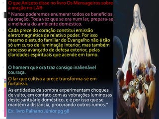  O que Aniceto disse no livro Os Mensageiros sobre
  a oração no LAR:
 “ Nunca poderemos enumerar todos os benefícios
  da oração. Toda vez que se ora num lar, prepara-se
  a melhoria do ambiente doméstico.
 Cada prece do coração constitui emissão
  eletromagnética de relativo poder. Por isso
  mesmo o estudo familiar do Evangelho não é tão
  só um curso de iluminação interior, mas também
  processo avançado de defesa exterior, pelas
  claridades espirituais que acende em torno.

 O homem que ora traz consigo inalienável
  couraça.
 O lar que cultiva a prece transforma-se em
  fortaleza.
 As entidades da sombra experimentam choques
  de vulto, em contato com as vobrações luminosas
  deste santuário doméstico, e é por isso que se
  mantém à distância, procurando outros rumos.”
 Ex: livro Palhano Júnior pg 98
 