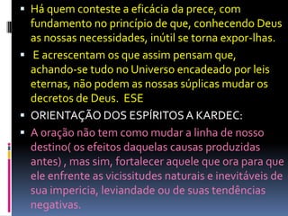  Há quem conteste a eficácia da prece, com
  fundamento no princípio de que, conhecendo Deus
  as nossas necessidades, inútil se torna expor-lhas.
 E acrescentam os que assim pensam que,
  achando-se tudo no Universo encadeado por leis
  eternas, não podem as nossas súplicas mudar os
  decretos de Deus. ESE
 ORIENTAÇÃO DOS ESPÍRITOS A KARDEC:
 A oração não tem como mudar a linha de nosso
  destino( os efeitos daquelas causas produzidas
  antes) , mas sim, fortalecer aquele que ora para que
  ele enfrente as vicissitudes naturais e inevitáveis de
  sua impericia, leviandade ou de suas tendências
  negativas.
 