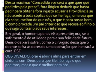  Desta máxima: "Concedido vos será o que quer que
  pedirdes pela prece", fora ilógico deduzir que basta
  pedir para obter e fora injusto acusar a Providência se
  não acede a toda súplica que se lhe faça, uma vez que
  ela sabe, melhor do que nós, o que é para nosso bem.
  É como procede um pai criterioso que recusa ao filho o
  que seja contrário aos seus interesses.
 Em geral, o homem apenas vê o presente; ora, se o
  sofrimento é de utilidade para a sua felicidade futura,
  Deus o deixará sofrer, como o cirurgião deixa que o
  doente sofra as dores de uma operação que lhe trará a
  cura. ESE
 OBS DIVALDO: orar é abrir a alma para entrar em
  sintonia com Deus para que Ele não faça o que
  pedimos, mas o que é melhor para nós.
 