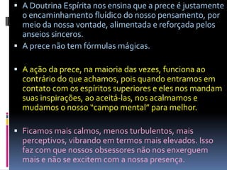  A Doutrina Espírita nos ensina que a prece é justamente
  o encaminhamento fluídico do nosso pensamento, por
  meio da nossa vontade, alimentada e reforçada pelos
  anseios sinceros.
 A prece não tem fórmulas mágicas.

 A ação da prece, na maioria das vezes, funciona ao
  contrário do que achamos, pois quando entramos em
  contato com os espíritos superiores e eles nos mandam
  suas inspirações, ao aceitá-las, nos acalmamos e
  mudamos o nosso “campo mental” para melhor.

 Ficamos mais calmos, menos turbulentos, mais
  perceptivos, vibrando em termos mais elevados. Isso
  faz com que nossos obsessores não nos enxerguem
  mais e não se excitem com a nossa presença.
 