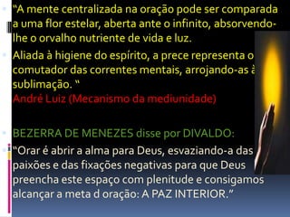  “A mente centralizada na oração pode ser comparada
  a uma flor estelar, aberta ante o infinito, absorvendo-
  lhe o orvalho nutriente de vida e luz.
 Aliada à higiene do espírito, a prece representa o
  comutador das correntes mentais, arrojando-as à
  sublimação. “
  André Luiz (Mecanismo da mediunidade)

 BEZERRA DE MENEZES disse por DIVALDO:
 “Orar é abrir a alma para Deus, esvaziando-a das
  paixões e das fixações negativas para que Deus
  preencha este espaço com plenitude e consigamos
  alcançar a meta d oração: A PAZ INTERIOR.”
 
