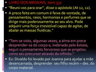  LIVRO DOS MEDIUNS, item 331:
 “Reuni-vos para orar”, disse o apóstolo (At 12, 12).
 A prece feita em comum é feixe de vontade, de
  pensamentos, raios, harmonias e perfumes que se
  dirige mais poderosamente ao seu alvo. Pode
  adquirir uma força irresistível capaz de agitar, de
  abalar as massas fluídicas.”

 “Tem-se visto, algumas vezes, a alma em prece
  desprender-se do corpo e, inebriada pelo êxtase,
  seguir o pensamento fervoroso que se projetou
  como seu precursor através do infinito.”
 Ex: Divaldo foi levado por Joanna para ajudar a mãe
  desencarnada, desprender seu filho recém – des. do
  corpo material.
 