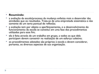    Resumindo:
   a avaliação da escola/processo da mudança enfatiza mais o desenrolar das
    atividades que os resultados. Trata-se de uma empreitada sistemática e não
    somente de um tema pontual de reflexão;
   a avaliação tem por objeto o aperfeiçoamento, e o desenvolvimento do
    funcionamento da escola se constitui em uma fase dos procedimentos
    utilizados para esse fim;
   ela é feita através de um trabalho em grupo, a todos os que dela
    participam devem consentir na realização de um esforço coletivo;
   os procedimentos adotados são próprios à escola a devem considerar,
    portanto, os diversos aspectos de sua organização.
 