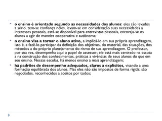    o ensino é orientado segundo as necessidades dos alunos: eles são levados
    a sério, tem-se confiança neles, levam-se em consideração suas necessidades a
    interesses pessoais, está-se disponível para entrevistas pessoais, encoraja-se os
    alunos a agir de maneira cooperativa e autônoma;
   o ensino visa a tornar o aluno ativo, a implicá-lo em sua própria aprendizagem,
    isto é, a fazê-lo participar da definição dos objetivos, do material, das situações, dos
    métodos a do próprio planejamento do ritmo de sua aprendizagem. O professor,
    por sua vez, desempenha aqui o papel de assessor; ele está mais centrado na escuta
    a na construção dos conhecimentos, práticas a vivências de seus alunos do que em
    seu ensino. Nessas escolas, há menos ensino a mais aprendizagem;
   há padrões de desempenho adequados, claros a explícitos, visando a uma
    formação equilibrada dos alunos. Mas eles não são impostos de forma rígida: são
    negociados, reconhecidos a aceitos por todos;
 