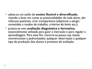    adota-se um estilo de ensino flexível e diversificado,
    visando a levar em conta as potencialidades de cada aluno, dar
    reforços positivos, criar transparência (objetivos a atingir,
    conteúdos a modos de trabalho, critérios de êxito etc.);
   pratica-se uma avaliação diagnóstica e formativa,
    essencialmente utilizada para guiar a instrução e para regular a
    aprendizagem. Para esse fim, recorre-se pouco aos testes
    convencionais a padronizados; qualquer observação a qualquer
    tipo de produção dos alunos é pretexto de avaliação.
 