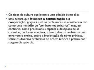    Os tipos de cultura que levam a uma eficácia ótima são:
   uma cultura que favoreça a comunicação e a
    cooperação, graças à qual os professores se considerem não
    como uma multidão de "combatentes solitários", mas, ao
    contrário, como profissionais capazes e desejosos de se
    consultar, de forma contínua, sobre todos os problemas que
    envolvem o ensino, sobre a implantação de novas práticas,
    sobre os diversos problemas de ordem teórica a prática que
    surgem dia após dia;
 