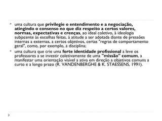    uma cultura que privilegie o entendimento e a negociação,
    atingindo o consenso no que diz respeito a certos valores,
    normas, expectativas e crenças, ao ideal coletivo, à ideologia
    subjacente às escolhas feitas, à atitude a ser adotada diante de pressões
    internas a externas, a certos objetivos, certas "regras de comportamento
    geral", como, por exemplo, a disciplina;
   uma cultura que crie uma forte identidade profissional a leve os
    professores a se investir coletivamente de uma "missão" comum, a
    manifestar uma orientação visível a ativa em direção a objetivos comuns a
    curto e a longo prazo (R. VANDENBERGHE & K. STAESSENS, 1991).
 
