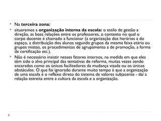   Na terceira zona:
   situaremos a organização interna da escola: o estilo de gestão a
    direção, as boas relações entre os professores, o contexto no qual o
    corpo docente é chamado a funcionar (a organização dos horários a do
    espaço, a distribuição dos alunos segundo grupos da mesma faixa etária ou
    grupos mistos, os procedimentos de agrupamento a de promoção, a forma
    de certificação etc.).
   Não é necessário insistir nesses fatores internos, na medida em que eles
    têm sido o alvo principal das tentativas de reforma, muitas vezes sendo
    encarados como os únicos facilitadores da mudança visada ou os únicos
    obstáculos. O que foi ignorado durante muito tempo é que a organização
    de uma escola é o reflexo direto do sistema de valores subjacente - daí a
    relação estreita entre a cultura da escola e a organização.
 