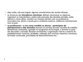    Aqui estão, sob esse ângulo, algumas características das escolas eficazes:
   os diretores são iniciadores otimistas; definem claramente os objetivos,
    organizam os intercâmbios a zelam pela execução das decisões tomadas, estão
    abertos a novas idéias, mantêm um contato estreito com os professores,
    encorajam-nos, abrem a escola para o ambiente externo, colaboram estreitamente
    com os pais;
   os professores - e em certa medida os alunos - participam do
    planejamento a das decisões; buscam-se acordos durante reuniões de trabalho
    eficazmente conduzidas, apoiadas em programas de formação, e durante as quais
    são discutidas a tomadas decisões envolvendo a organização interna a externa do
    estabelecimento: horários, atividades, utilização dos recursos materiais a humanos,
    formação continuada, prioridades de desenvolvimento etc.;
 
