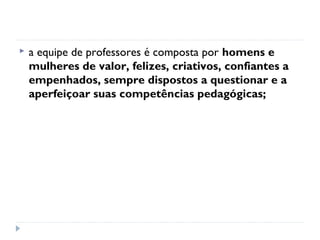    a equipe de professores é composta por homens e
    mulheres de valor, felizes, criativos, confiantes a
    empenhados, sempre dispostos a questionar e a
    aperfeiçoar suas competências pedagógicas;
 