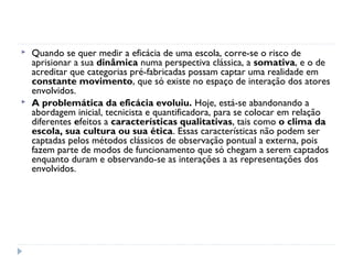    Quando se quer medir a eficácia de uma escola, corre-se o risco de
    aprisionar a sua dinâmica numa perspectiva clássica, a somativa, e o de
    acreditar que categorias pré-fabricadas possam captar uma realidade em
    constante movimento, que só existe no espaço de interação dos atores
    envolvidos.
   A problemática da eficácia evoluiu. Hoje, está-se abandonando a
    abordagem inicial, tecnicista e quantificadora, para se colocar em relação
    diferentes efeitos a características qualitativas, tais como o clima da
    escola, sua cultura ou sua ética. Essas características não podem ser
    captadas pelos métodos clássicos de observação pontual a externa, pois
    fazem parte de modos de funcionamento que só chegam a serem captados
    enquanto duram e observando-se as interações a as representações dos
    envolvidos.
 