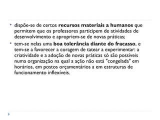    dispõe-se de certos recursos materiais a humanos que
    permitem que os professores participem de atividades de
    desenvolvimento e apropriem-se de novas práticas;
   tem-se nelas uma boa tolerância diante do fracasso, e
    tem-se a favorecer a coragem de tatear a experimentar: a
    criatividade e a adoção de novas práticas só são possíveis
    numa organização na qual a ação não está "congelada" em
    horários, em postos orçamentários a em estruturas de
    funcionamento inflexíveis.
 