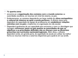    Na quarta zona:
   encontra-se a organização dos contatos com o mundo externo: as
    autoridades escolares, os recursos em nível de sistema, os pais.
   Evidentemente, os contatos dependerão em larga medida do clima sociopolítico
    e cultural do sistema ao qual a escola pertence. A eficácia nessa zona
    dependerá da capacidade da equipe de professores em estabelecer relações
    estreitas com os pais a implicá-los na organização da vida escolar.
   Dependerá igualmente de sua capacidade para encontrar o tom e a abordagem que
    consigam convencer tanto os pais quanto as autoridades de que os
    objetivos a as prioridades definidos não se chocam com as diretrizes
    prescritas nos currículos nacionais/regionais. Além disso, a eficácia
    dependerá ainda, em grande parte, da capacidade da escola em utilizar da melhor
    forma os recursos internos a externos disponíveis para ajudá-la em sua tarefa.
 