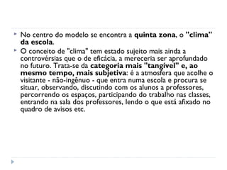    No centro do modelo se encontra a quinta zona, o "clima"
    da escola.
   O conceito de "clima" tem estado sujeito mais ainda a
    controvérsias que o de eficácia, a mereceria ser aprofundado
    no futuro. Trata-se da categoria mais "tangível" e, ao
    mesmo tempo, mais subjetiva: é a atmosfera que acolhe o
    visitante - não-ingênuo - que entra numa escola e procura se
    situar, observando, discutindo com os alunos a professores,
    percorrendo os espaços, participando do trabalho nas classes,
    entrando na sala dos professores, lendo o que está afixado no
    quadro de avisos etc.
 