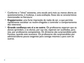    Conforme o "clima" existente, uma escola será mais ou menos aberta ao
    questionamento, à mudança, à auto-avaliação. Essas são as características
    mencionadas na literatura:
   Engajamento: uma forte impressão de razão de ser, o que permite
    rapidamente socializar os recém-chegados a controlar o comportamento
    dos veteranos.
   Grande confiança em si a no outro. Os professores esperam que os
    alunos aprendam, a os alunos, por sua vez, esperam ser auxiliados, para
    isto, por professores competentes. Os diretores são surpreendidos pelo
    fracasso, quando este acontece. Os professores são surpreendidos por
    administradores pouco exigentes para consigo mesmos a para com os
    outros.
 