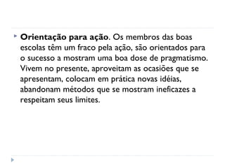    Orientação para ação. Os membros das boas
    escolas têm um fraco pela ação, são orientados para
    o sucesso a mostram uma boa dose de pragmatismo.
    Vivem no presente, aproveitam as ocasiões que se
    apresentam, colocam em prática novas idéias,
    abandonam métodos que se mostram ineficazes a
    respeitam seus limites.
 