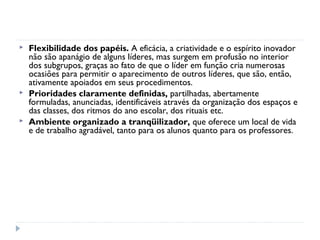    Flexibilidade dos papéis. A eficácia, a criatividade e o espírito inovador
    não são apanágio de alguns líderes, mas surgem em profusão no interior
    dos subgrupos, graças ao fato de que o líder em função cria numerosas
    ocasiões para permitir o aparecimento de outros líderes, que são, então,
    ativamente apoiados em seus procedimentos.
   Prioridades claramente definidas, partilhadas, abertamente
    formuladas, anunciadas, identificáveis através da organização dos espaços e
    das classes, dos ritmos do ano escolar, dos rituais etc.
   Ambiente organizado a tranqüilizador, que oferece um local de vida
    e de trabalho agradável, tanto para os alunos quanto para os professores.
 