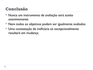 Conclusão
   Nunca um instrumento de avaliação será aceito
    unanimemente
   Nem todos os objetivos podem ser igualmente avaliados
   Uma constatação de ineficácia só excepcionalmente
    resultará em mudança
 