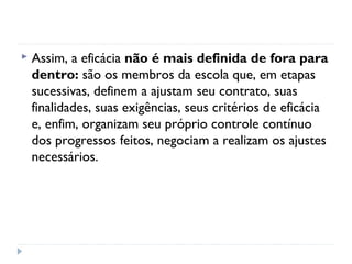    Assim, a eficácia não é mais definida de fora para
    dentro: são os membros da escola que, em etapas
    sucessivas, definem a ajustam seu contrato, suas
    finalidades, suas exigências, seus critérios de eficácia
    e, enfim, organizam seu próprio controle contínuo
    dos progressos feitos, negociam a realizam os ajustes
    necessários.
 