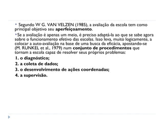 Segundo W G. VAN VELZEN (1985), a avaliação da escola tem como
principal objetivo seu aperfeiçoamento.
Se a avaliação é apenas um meio, é preciso adaptá-la ao que se sabe agora
sobre o funcionamento efetivo das escolas. Isso leva, muito logicamente, a
colocar a auto-avaliação na base de uma busca da eficácia, apostando-se
(M. RUNKEL et al., 1979) num conjunto de procedimentos que
tornam a escola capaz de resolver seus próprios problemas:
1. o diagnóstico;
2. a coleta de dados;
3. o desenvolvimento de ações coordenadas;
4. a supervisão.
 